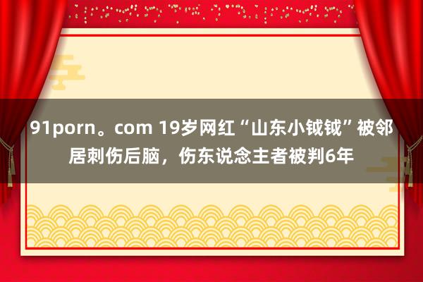 91porn。com 19岁网红“山东小钺钺”被邻居刺伤后脑，伤东说念主者被判6年