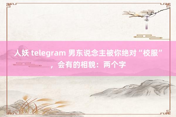 人妖 telegram 男东说念主被你绝对“校服”，会有的相貌：两个字