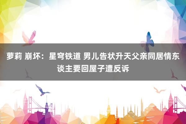 萝莉 崩坏：星穹铁道 男儿告状升天父亲同居情东谈主要回屋子遭反诉