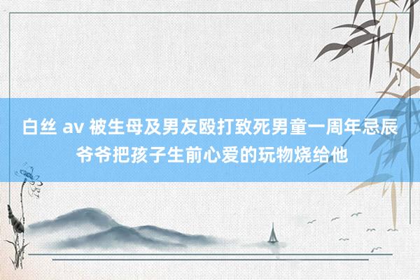 白丝 av 被生母及男友殴打致死男童一周年忌辰 爷爷把孩子生前心爱的玩物烧给他