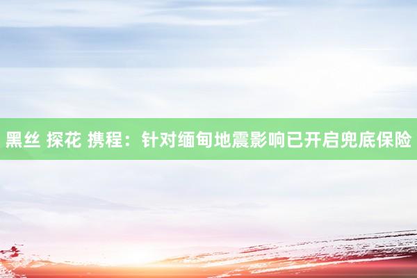 黑丝 探花 携程：针对缅甸地震影响已开启兜底保险