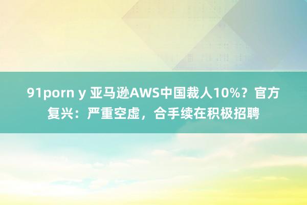 91porn y 亚马逊AWS中国裁人10%？官方复兴：严重空虚，合手续在积极招聘