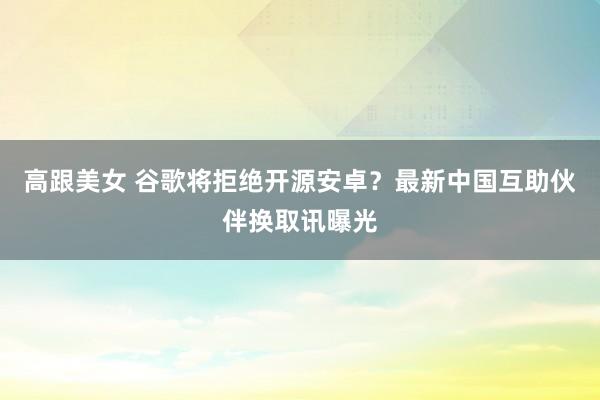 高跟美女 谷歌将拒绝开源安卓？最新中国互助伙伴换取讯曝光