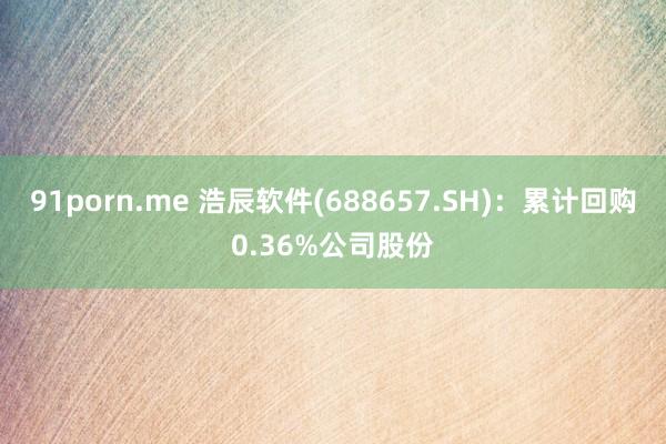 91porn.me 浩辰软件(688657.SH)：累计回购0.36%公司股份