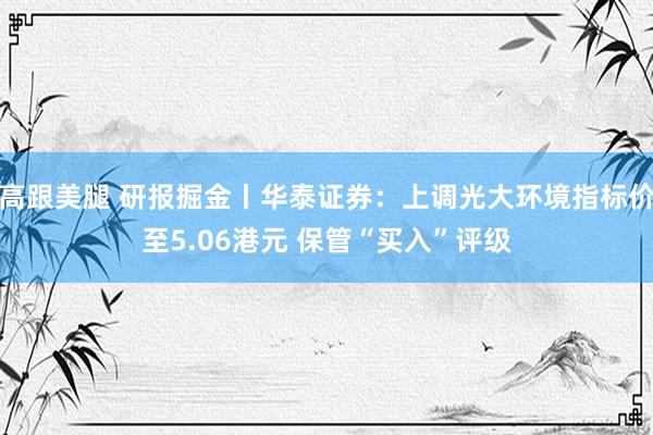 高跟美腿 研报掘金丨华泰证券：上调光大环境指标价至5.06港元 保管“买入”评级