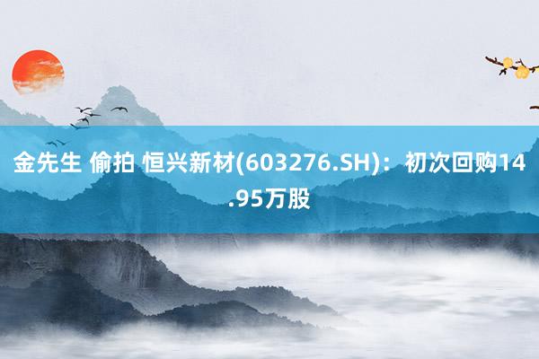 金先生 偷拍 恒兴新材(603276.SH)：初次回购14.95万股