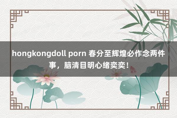 hongkongdoll porn 春分至辉煌必作念两件事，脑清目明心绪奕奕！