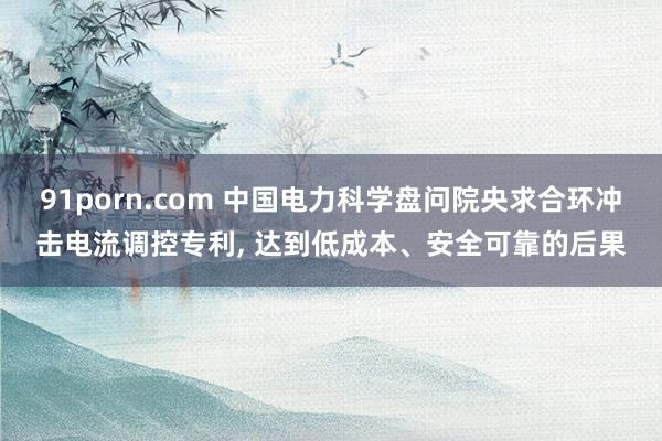 91porn.com 中国电力科学盘问院央求合环冲击电流调控专利， 达到低成本、安全可靠的后果