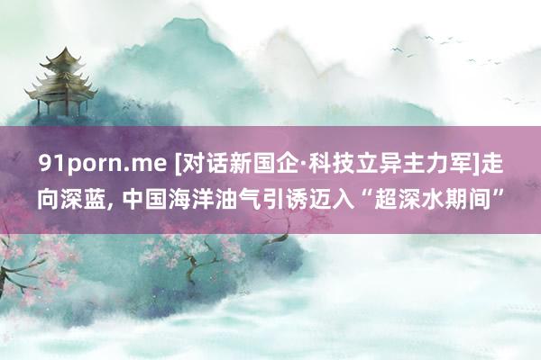 91porn.me [对话新国企·科技立异主力军]走向深蓝， 中国海洋油气引诱迈入“超深水期间”