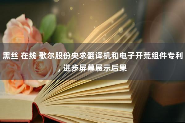 黑丝 在线 歌尔股份央求翻译机和电子开荒组件专利， 进步屏幕展示后果