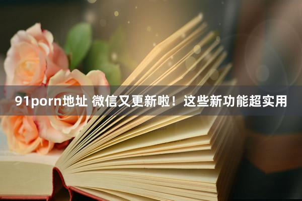 91porn地址 微信又更新啦！这些新功能超实用