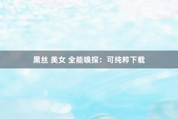 黑丝 美女 全能嗅探：可纯粹下载