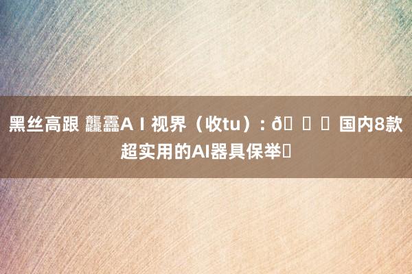 黑丝高跟 龘靐AⅠ视界（收tu）: 🌟国内8款超实用的AI器具保举✨