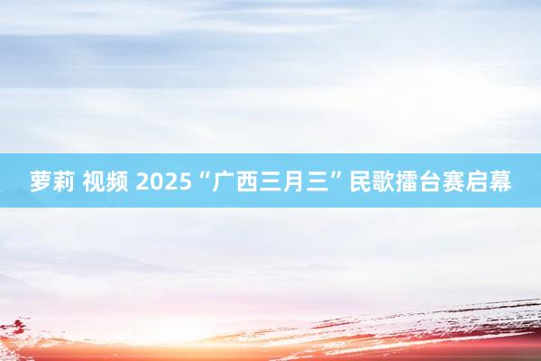 萝莉 视频 2025“广西三月三”民歌擂台赛启幕