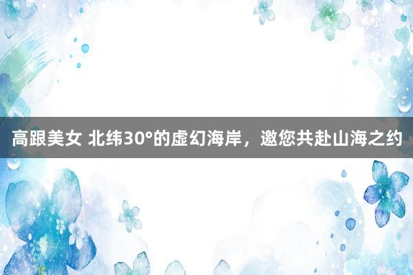 高跟美女 北纬30°的虚幻海岸，邀您共赴山海之约
