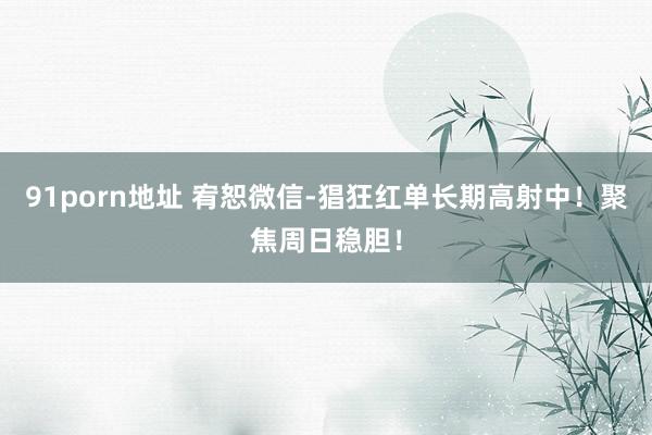 91porn地址 宥恕微信-猖狂红单长期高射中！聚焦周日稳胆！