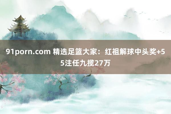 91porn.com 精选足篮大家：红祖解球中头奖+55注任九揽27万