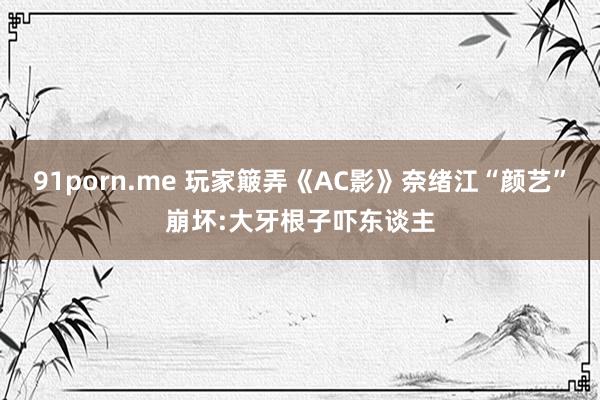 91porn.me 玩家簸弄《AC影》奈绪江“颜艺”崩坏:大牙根子吓东谈主