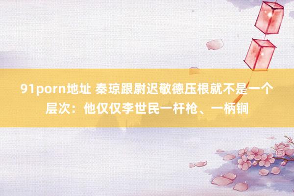 91porn地址 秦琼跟尉迟敬德压根就不是一个层次：他仅仅李世民一杆枪、一柄锏