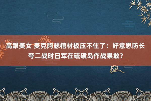 高跟美女 麦克阿瑟棺材板压不住了：好意思防长夸二战时日军在硫磺岛作战果敢？
