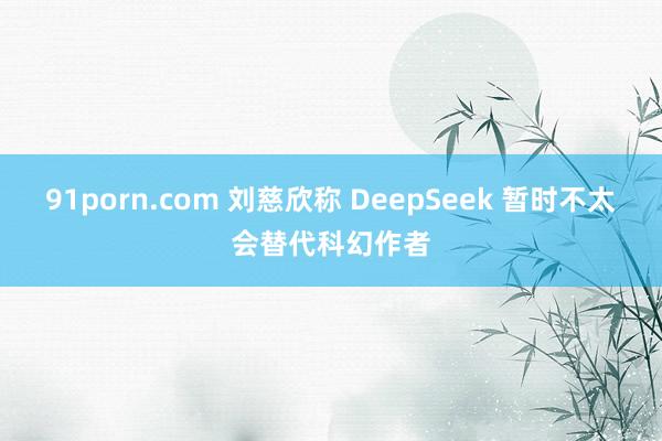 91porn.com 刘慈欣称 DeepSeek 暂时不太会替代科幻作者