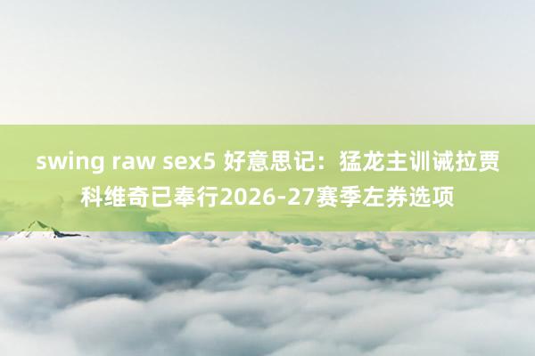swing raw sex5 好意思记：猛龙主训诫拉贾科维奇已奉行2026-27赛季左券选项