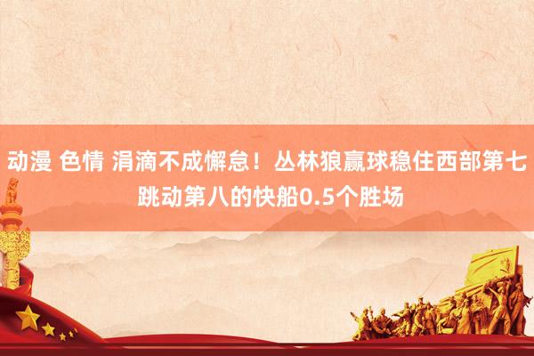 动漫 色情 涓滴不成懈怠！丛林狼赢球稳住西部第七 跳动第八的快船0.5个胜场