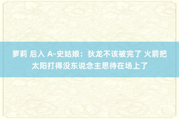 萝莉 后入 A-史姑娘：狄龙不该被完了 火箭把太阳打得没东说念主思待在场上了