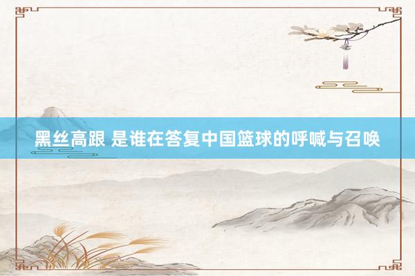 黑丝高跟 是谁在答复中国篮球的呼喊与召唤