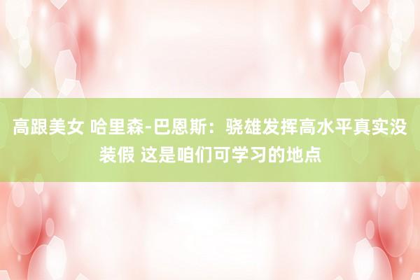 高跟美女 哈里森-巴恩斯：骁雄发挥高水平真实没装假 这是咱们可学习的地点