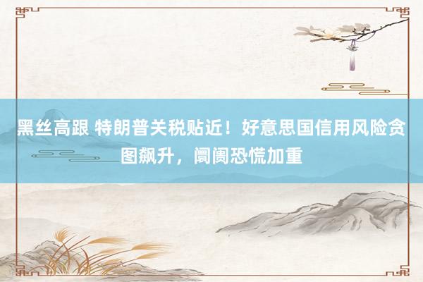 黑丝高跟 特朗普关税贴近！好意思国信用风险贪图飙升，阛阓恐慌加重