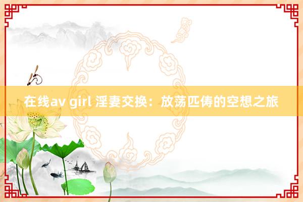 在线av girl 淫妻交换：放荡匹俦的空想之旅