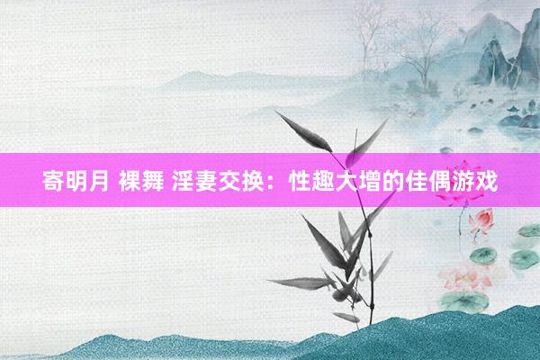 寄明月 裸舞 淫妻交换：性趣大增的佳偶游戏