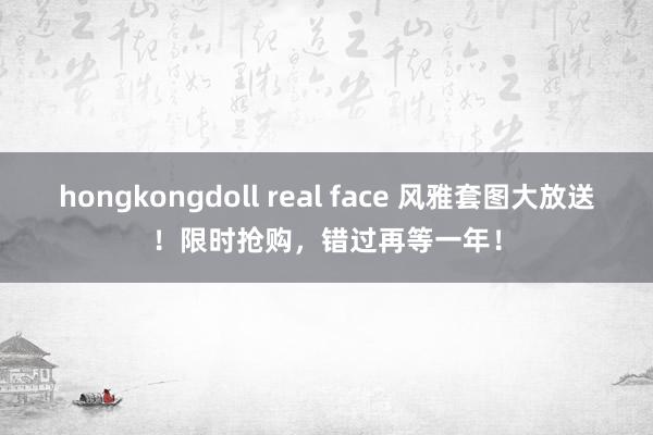 hongkongdoll real face 风雅套图大放送！限时抢购，错过再等一年！