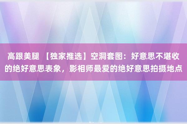 高跟美腿 【独家推选】空洞套图：好意思不堪收的绝好意思表象，影相师最爱的绝好意思拍摄地点