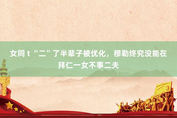 女同 t “二”了半辈子被优化，穆勒终究没能在拜仁一女不事二夫