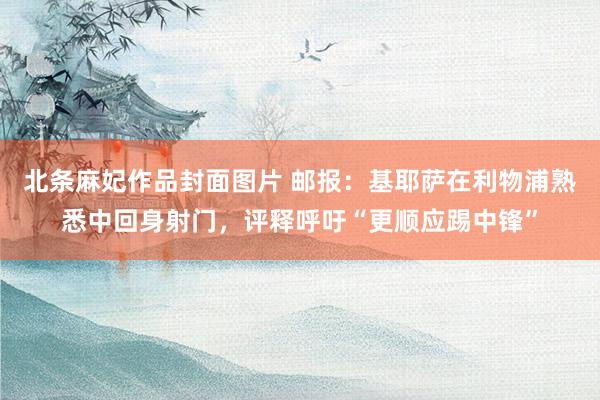 北条麻妃作品封面图片 邮报：基耶萨在利物浦熟悉中回身射门，评释呼吁“更顺应踢中锋”