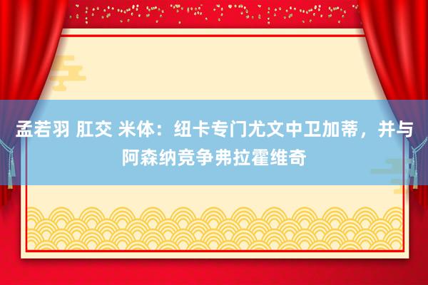 孟若羽 肛交 米体：纽卡专门尤文中卫加蒂，并与阿森纳竞争弗拉霍维奇