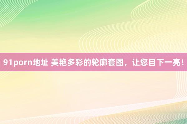 91porn地址 美艳多彩的轮廓套图，让您目下一亮！