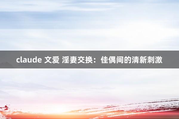 claude 文爱 淫妻交换：佳偶间的清新刺激