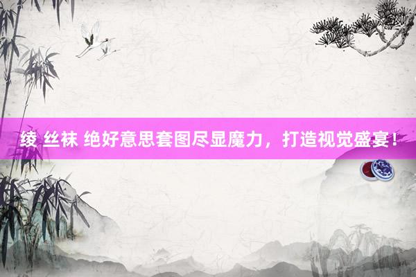 绫 丝袜 绝好意思套图尽显魔力，打造视觉盛宴！