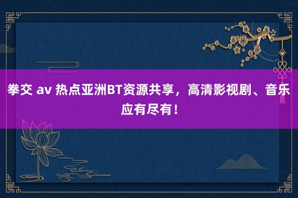 拳交 av 热点亚洲BT资源共享，高清影视剧、音乐应有尽有！