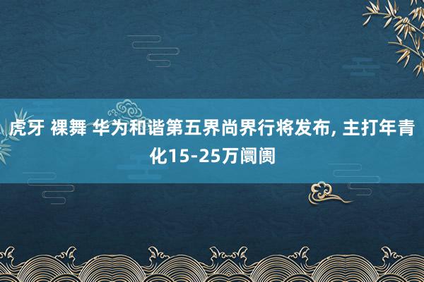 虎牙 裸舞 华为和谐第五界尚界行将发布， 主打年青化15-25万阛阓