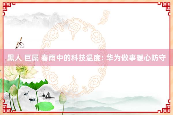 黑人 巨屌 春雨中的科技温度: 华为做事暖心防守