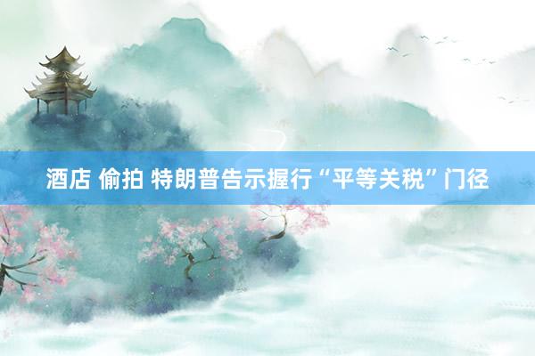 酒店 偷拍 特朗普告示握行“平等关税”门径