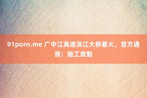 91porn.me 广中江高速滨江大桥着火，官方通报：施工激勉