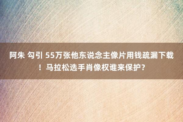 阿朱 勾引 55万张他东说念主像片用钱疏漏下载！马拉松选手肖像权谁来保护？