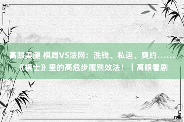 高跟美腿 棋局VS法网：洗钱、私运、爽约……《棋士》里的高危步履别效法！｜高眼看剧