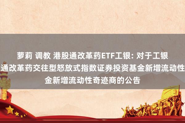 萝莉 调教 港股通改革药ETF工银: 对于工银瑞信国证港股通改革药交往型怒放式指数证券投资基金新增流动性奇迹商的公告