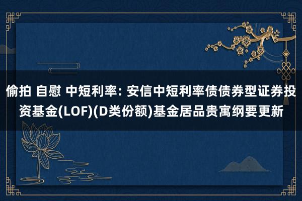偷拍 自慰 中短利率: 安信中短利率债债券型证券投资基金(LOF)(D类份额)基金居品贵寓纲要更新